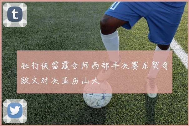 独行侠雷霆会师西部半决赛东契奇欧文对决亚历山大