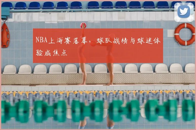NBA上海赛落幕，球队战绩与球迷体验成焦点