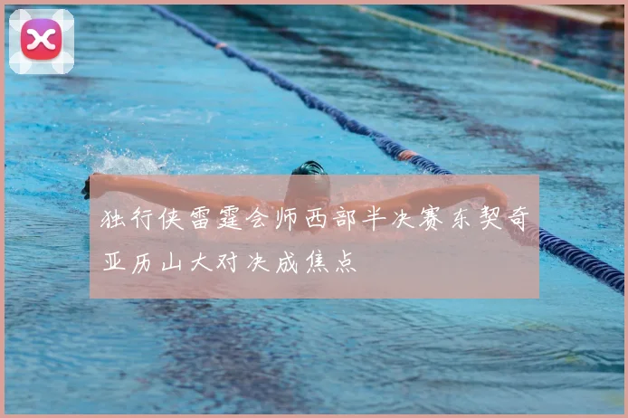 独行侠雷霆会师西部半决赛东契奇亚历山大对决成焦点