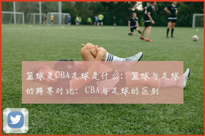 篮球是CBA足球是什么：篮球与足球的跨界对比：CBA与足球的区别