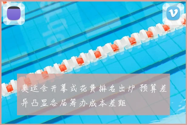 奥运会开幕式花费排名出炉 预算差异凸显各届筹办成本差距