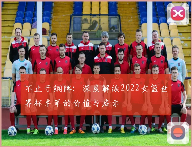 不止于铜牌：深度解读2022女篮世界杯季军的价值与启示