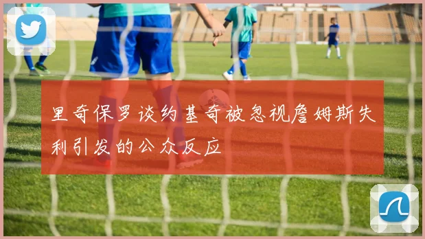 里奇保罗谈约基奇被忽视詹姆斯失利引发的公众反应