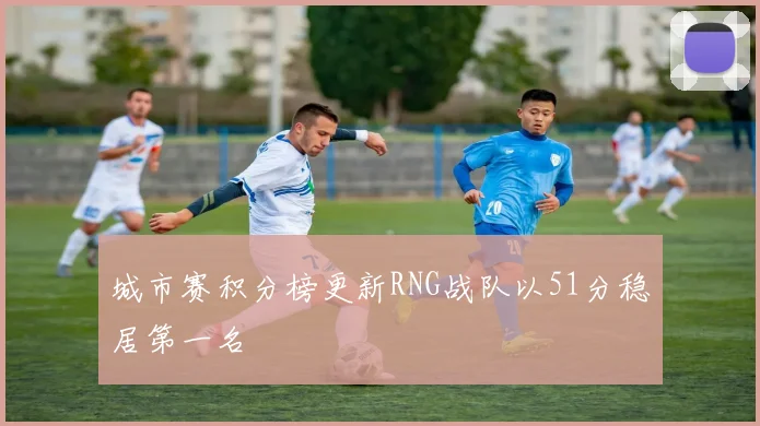 城市赛积分榜更新RNG战队以51分稳居第一名