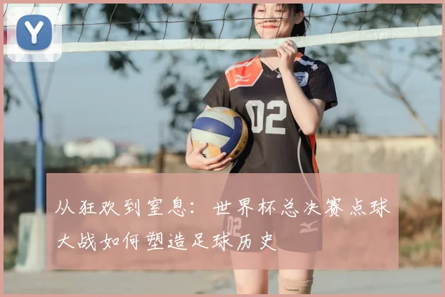 从狂欢到窒息：世界杯总决赛点球大战如何塑造足球历史