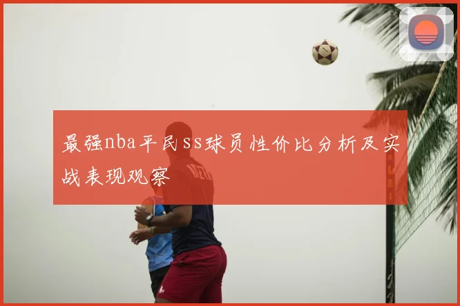 最强nba平民ss球员性价比分析及实战表现观察