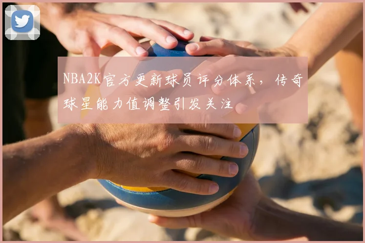 NBA2K官方更新球员评分体系,传奇球星能力值调整引发关注