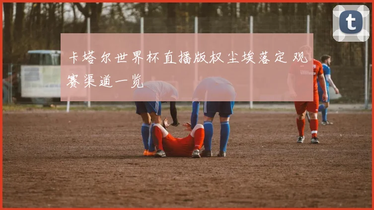 卡塔尔世界杯直播版权尘埃落定 观赛渠道一览