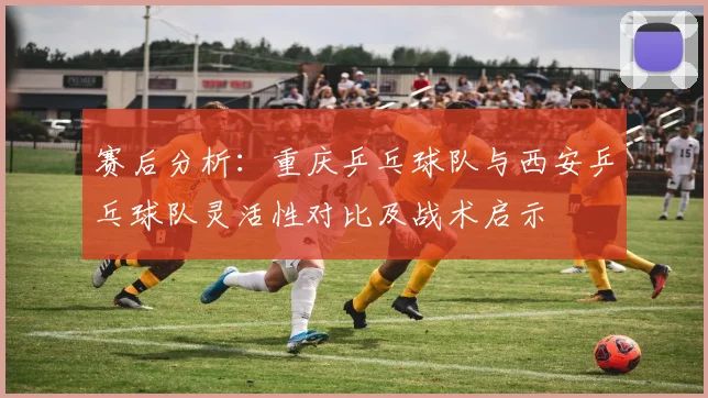 赛后分析：重庆乒乓球队与西安乒乓球队灵活性对比及战术启示