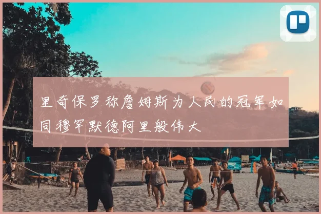 里奇保罗称詹姆斯为人民的冠军如同穆罕默德阿里般伟大