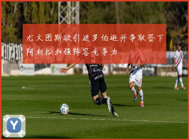 尤文图斯欲引进罗伯逊并争取签下阿利松加强阵容竞争力