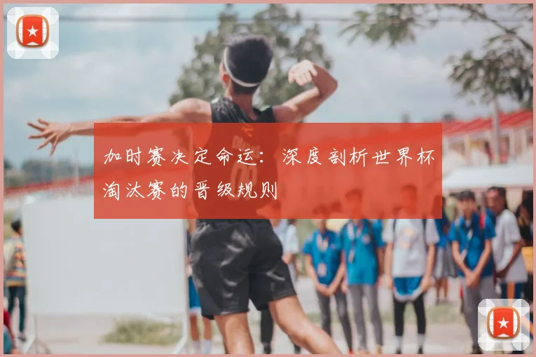 加时赛决定命运：深度剖析世界杯淘汰赛的晋级规则