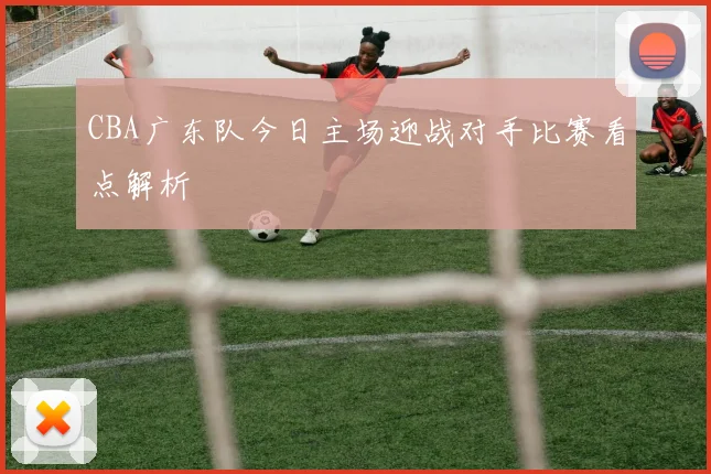 CBA广东队今日主场迎战对手比赛看点解析