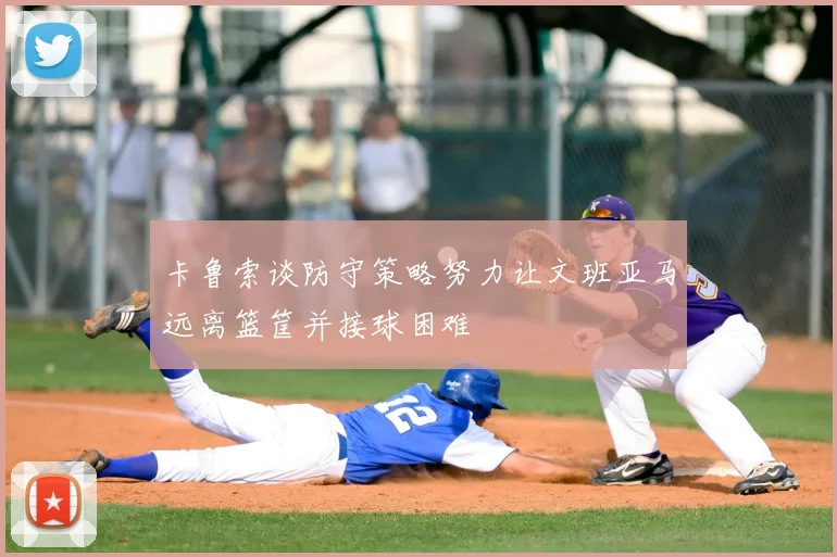 卡鲁索谈防守策略努力让文班亚马远离篮筐并接球困难