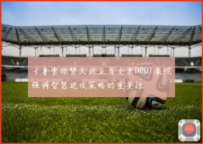 卡鲁索称赞文班亚马全票DPOY表现强调智慧进攻策略的重要性