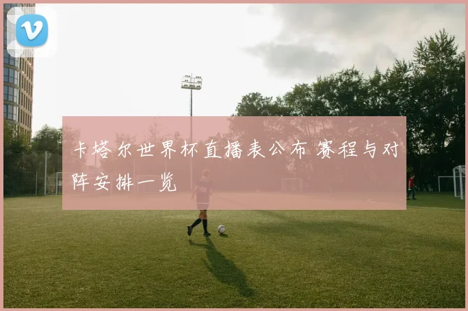 卡塔尔世界杯直播表公布 赛程与对阵安排一览