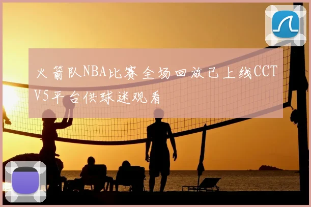 火箭队NBA比赛全场回放已上线CCTV5平台供球迷观看