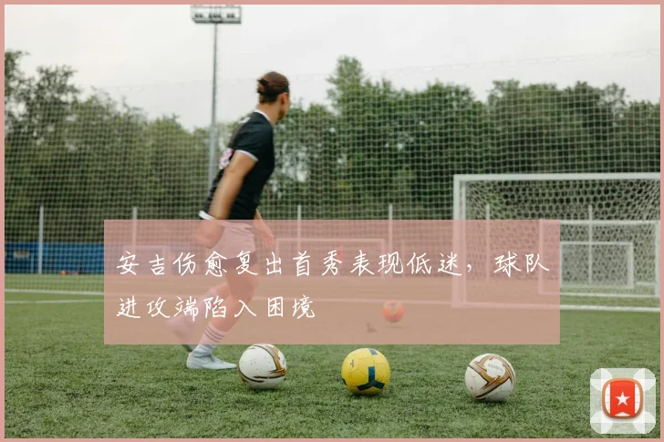 安吉伤愈复出首秀表现低迷，球队进攻端陷入困境