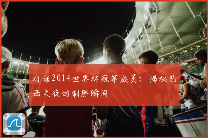 对话2014世界杯冠军成员：揭秘巴西之夜的制胜瞬间