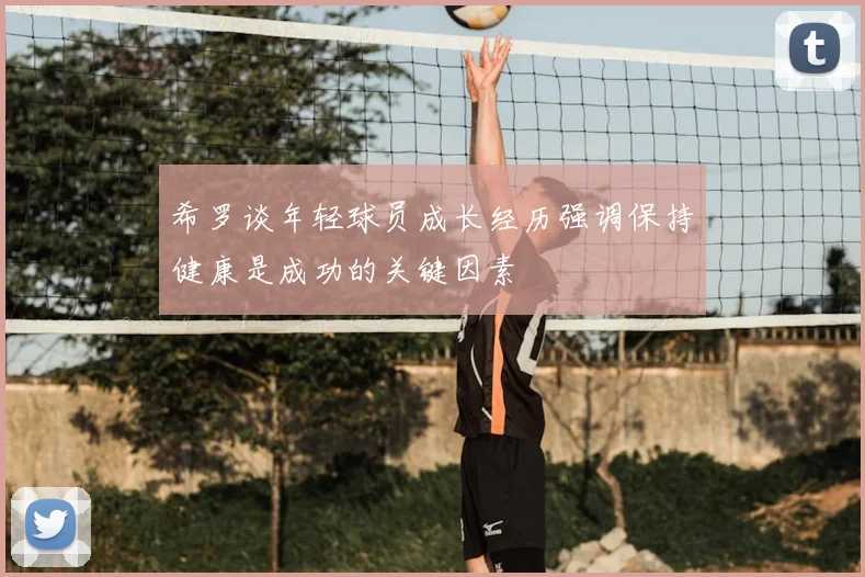 希罗谈年轻球员成长经历强调保持健康是成功的关键因素