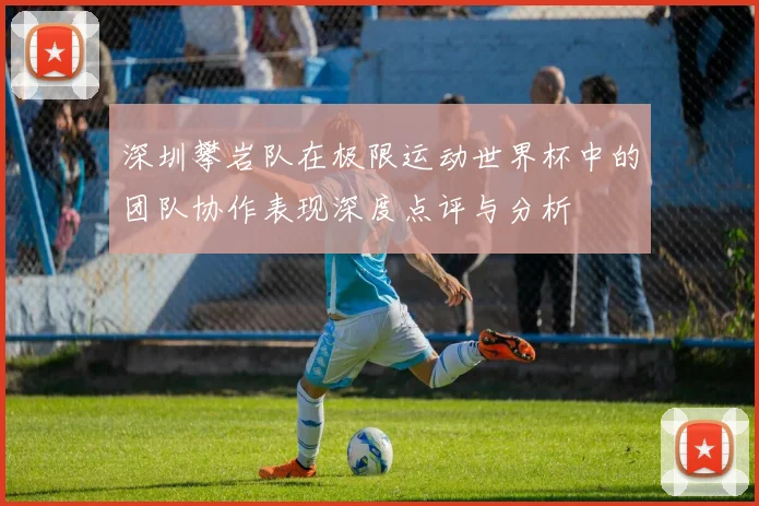深圳攀岩队在极限运动世界杯中的团队协作表现深度点评与分析