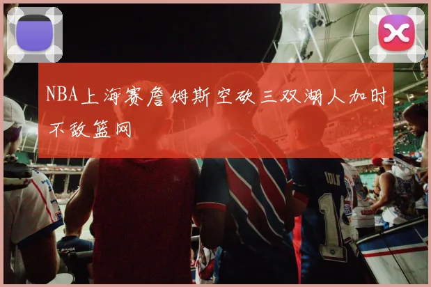 NBA上海赛詹姆斯空砍三双湖人加时不敌篮网