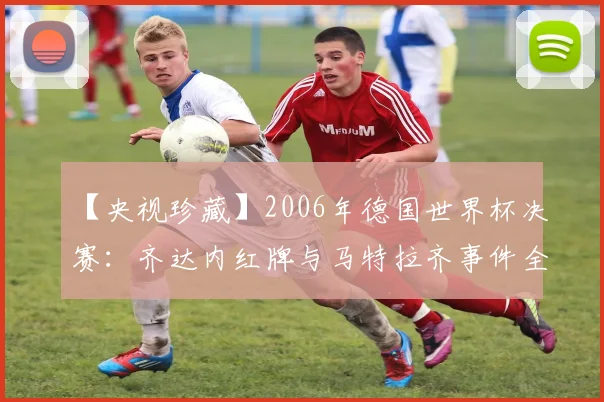【央视珍藏】2006年德国世界杯决赛：齐达内红牌与马特拉齐事件全记录