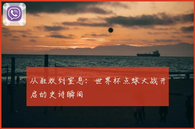从狂欢到窒息：世界杯点球大战开启的史诗瞬间