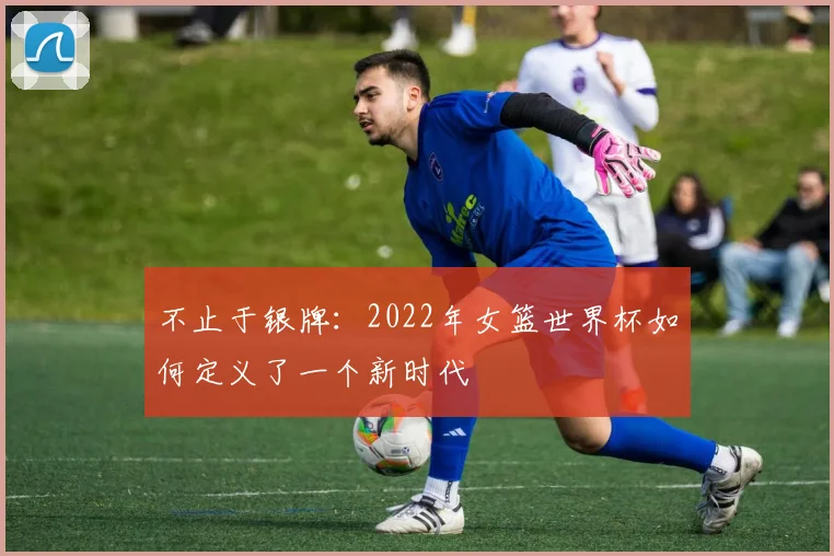 不止于银牌：2022年女篮世界杯如何定义了一个新时代
