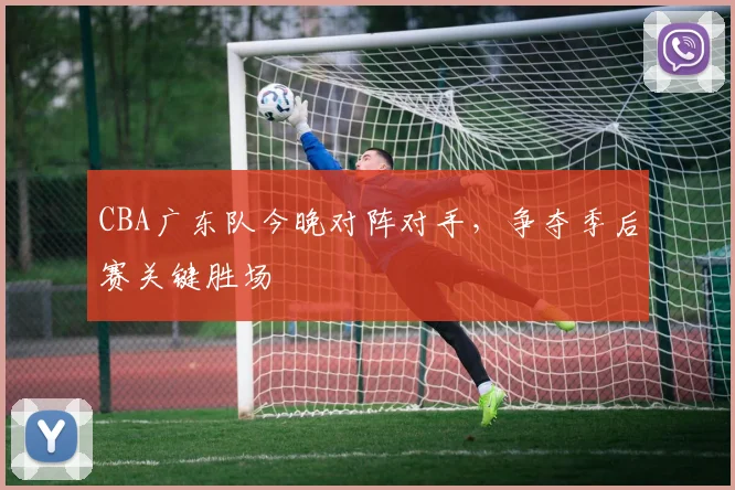 CBA广东队今晚对阵对手，争夺季后赛关键胜场