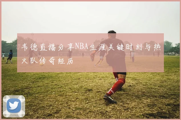 韦德直播分享NBA生涯关键时刻与热火队传奇经历