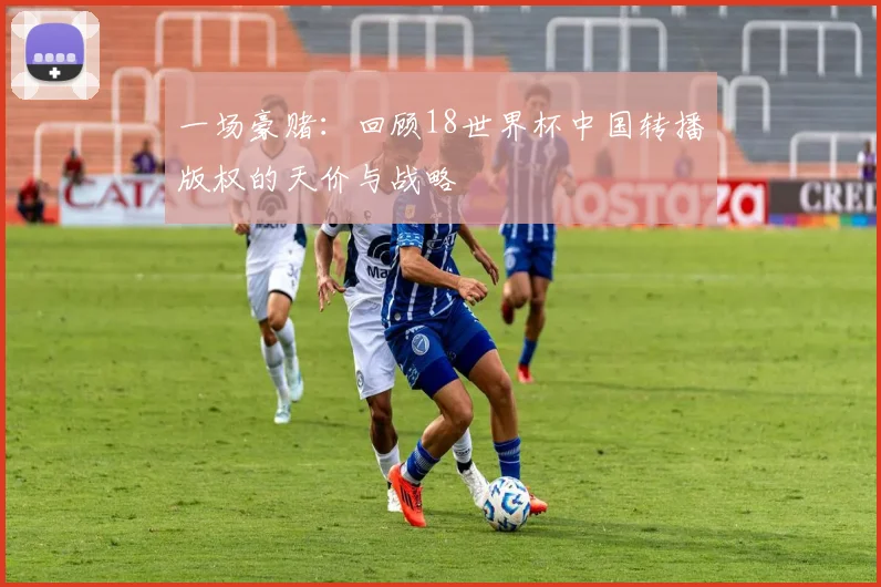 一场豪赌:回顾18世界杯中国转播版权的天价与战略