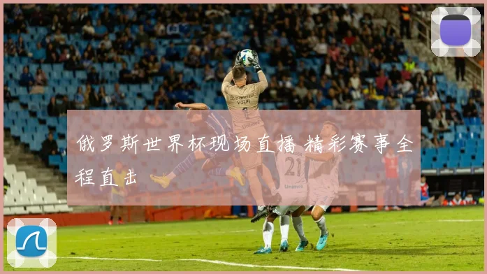 俄罗斯世界杯现场直播 精彩赛事全程直击
