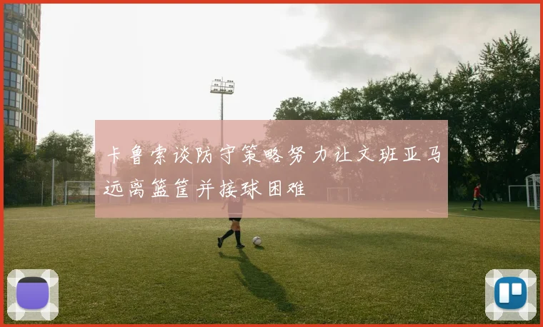 卡鲁索谈防守策略努力让文班亚马远离篮筐并接球困难