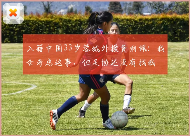入籍中国33岁蓉城外援费利佩：我会考虑这事，但足协还没有找我