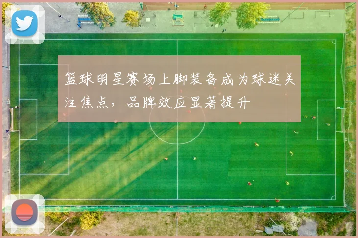 篮球明星赛场上脚装备成为球迷关注焦点，品牌效应显著提升