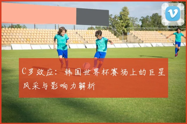 C罗效应：韩国世界杯赛场上的巨星风采与影响力解析