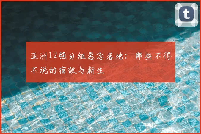 亚洲12强分组悬念落地：那些不得不说的宿敌与新生