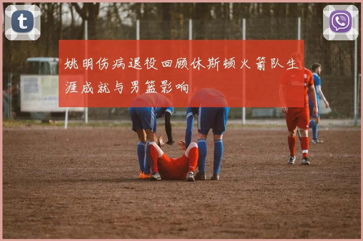 姚明伤病退役回顾休斯顿火箭队生涯成就与男篮影响