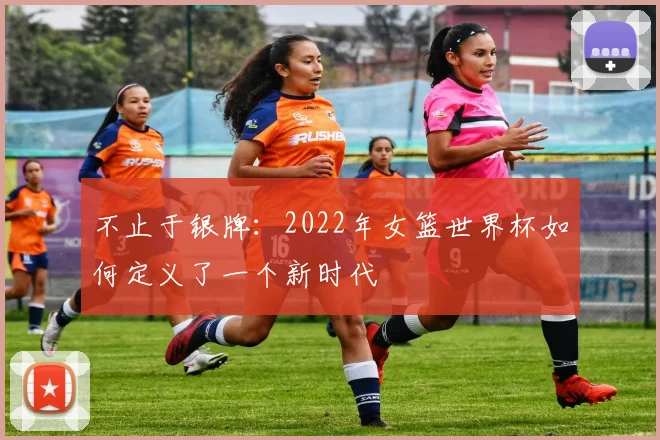 不止于银牌：2022年女篮世界杯如何定义了一个新时代