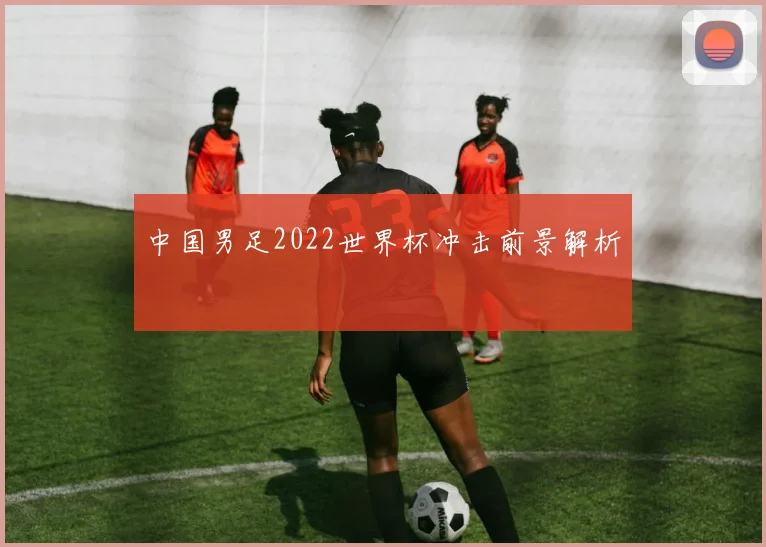中国男足2022世界杯冲击前景解析