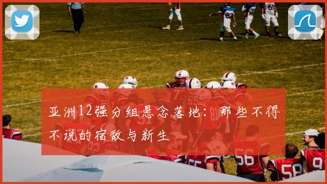 亚洲12强分组悬念落地：那些不得不说的宿敌与新生