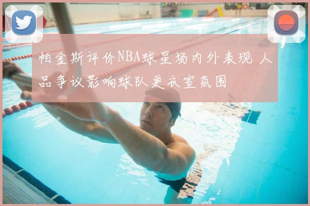帕金斯评价NBA球星场内外表现 人品争议影响球队更衣室氛围